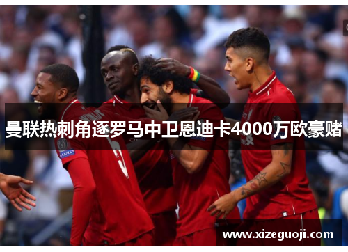 曼联热刺角逐罗马中卫恩迪卡4000万欧豪赌